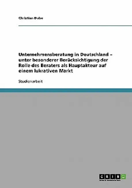 Unternehmensberatung in Deutschland - unter besonderer Berücksichtigung der Rolle des Beraters als Hauptakteur auf einem lukrativen Markt by Dube, Christian