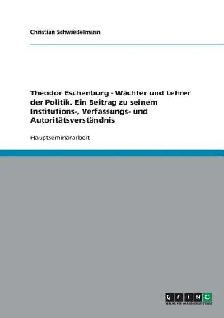 Theodor Eschenburg - Wächter und Lehrer der Politik. Ein Beitrag zu seinem Institutions-, Verfassungs- und Autoritätsverständnis by Schwießelmann, Christian