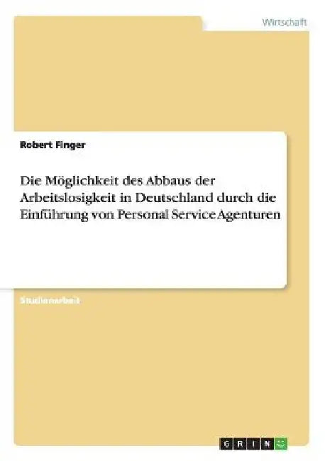 Die Möglichkeit des Abbaus der Arbeitslosigkeit in Deutschland durch die Einführung von Personal Service Agenturen by Finger, Robert