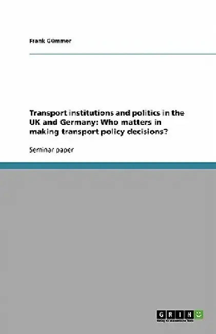 Transport institutions and politics in the UK and Germany: Who matters in making transport policy decisions? by Frank Gümmer