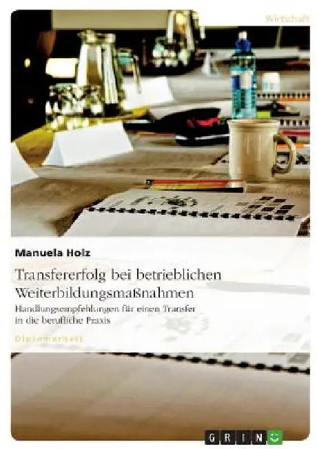 Transfererfolg bei betrieblichen Weiterbildungsmaßnahmen: Handlungsempfehlungen für einen Transfer in die berufliche Praxis by Holz, Manuela