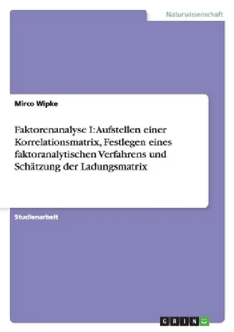 Faktorenanalyse I: Aufstellen einer Korrelationsmatrix, Festlegen eines faktoranalytischen Verfahrens und Schätzung der Ladungsmatrix by Wipke, Mirco