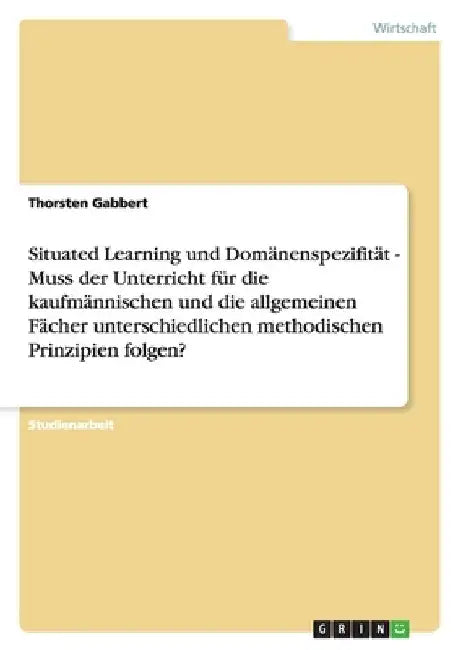 Situated Learning und Domänenspezifität - Muss der Unterricht für die kaufmännischen und die allgemeinen Fächer unterschiedlichen methodischen Prinzip by Gabbert, Thorsten