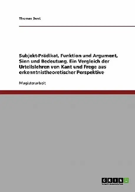 Subjekt-Prädikat, Funktion und Argument, Sinn und Bedeutung: Ein Vergleich der Urteilslehren von Kant und Frege aus erkenntnistheoretischer Perspektiv by Sent, Thomas