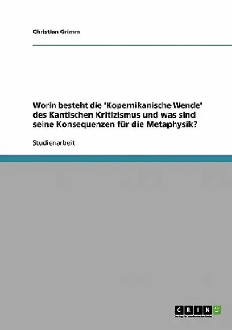 Worin besteht die 'Kopernikanische Wende' des Kantischen Kritizismus und was sind seine Konsequenzen für die Metaphysik? by Grimm, Christian