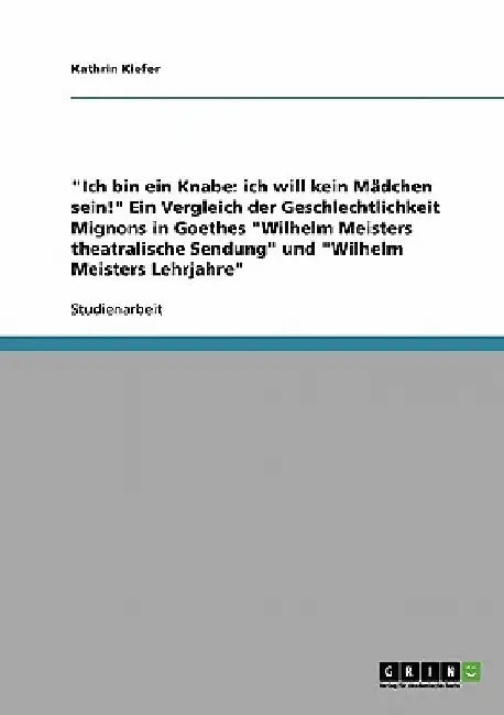 "Ich bin ein Knabe: ich will kein Mädchen sein!" Ein Vergleich der Geschlechtlichkeit Mignons in Goethes "Wilhelm Meisters theatralische Sendung" und by Kiefer, Kathrin