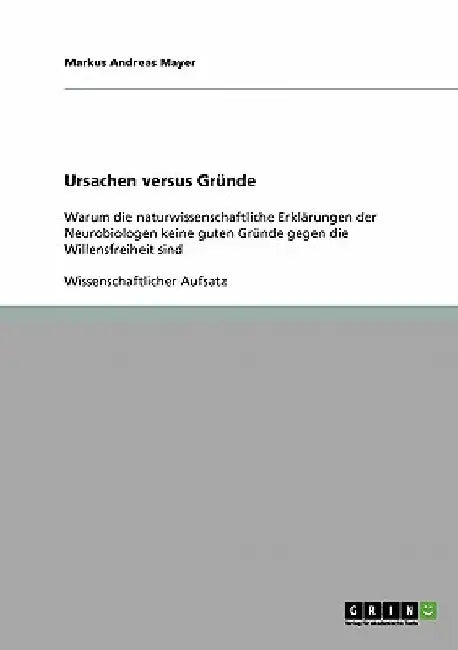 Ursachen versus Gründe: Warum die naturwissenschaftliche Erklärungen der Neurobiologen keine guten Gründe gegen die Willensfreiheit sind by Mayer, Markus Andreas