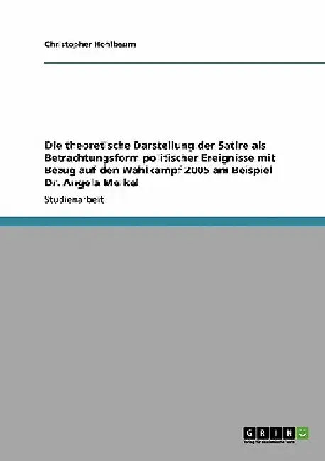 Die theoretische Darstellung der Satire als Betrachtungsform politischer Ereignisse mit Bezug auf den Wahlkampf 2005 am Beispiel Dr. Angela Merkel by Hohlbaum, Christopher
