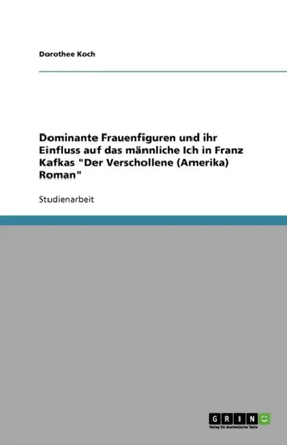 Dominante Frauenfiguren und ihr Einfluss auf das männliche Ich in Franz Kafkas "Der Verschollene (Amerika) Roman" by Dorothee Koch