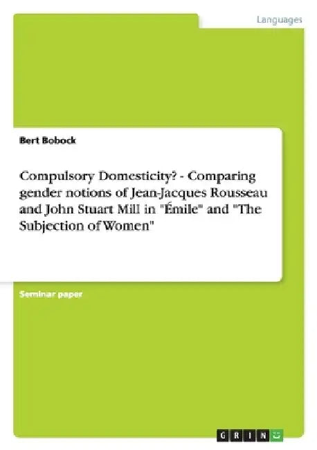 Compulsory Domesticity? - Comparing gender notions of Jean-Jacques Rousseau and John Stuart Mill in "Émile" and "The Subjection of Women" by Bobock, Bert