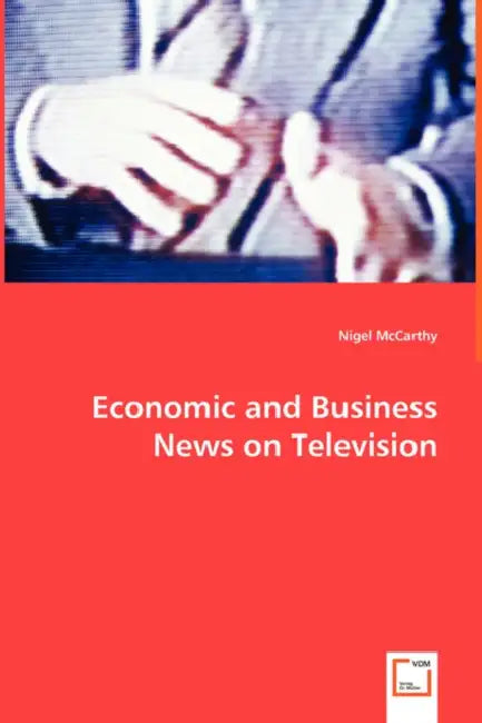 Economic and Business News on Television - How Political and Business Leaders Connect with Journalists and why Television News is Addicted to Leaders by Nigel McCarthy