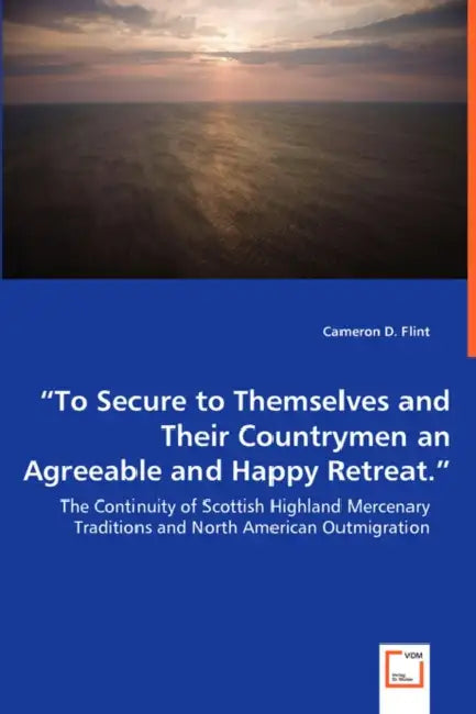 "To Secure to Themselves and Their Countrymen an Agreeable and Happy Retreat." - The Continuity of Scottish Highland Mercenary Traditions and North Am by Cameron D. Flint