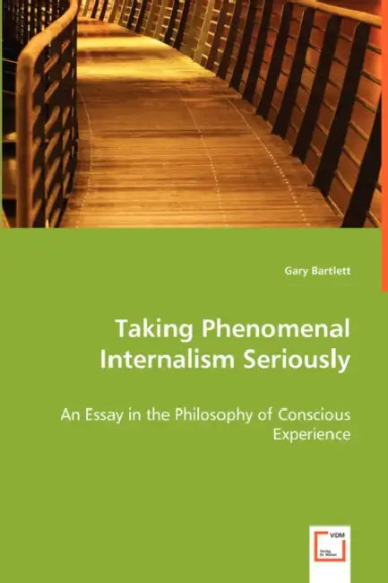 Taking Phenomenal Internalism Seriously - An Essay in the Philosophy of Conscious Experience by Gary Bartlett