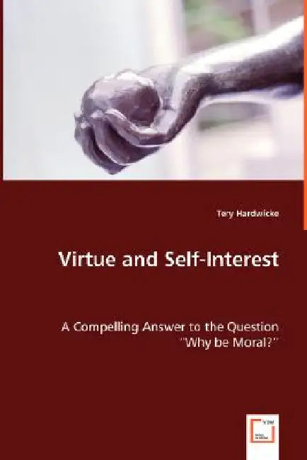 Virtue and Self-Interest - A Compelling Answer to the Question "Why be Moral?" by Tery Hardwicke