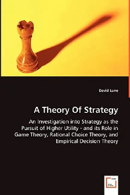 A Theory Of Strategy - An Investigation into Strategy as the Pursuit of Higher Utility - and its Role in Game Theory, Rational Choice Theory, and Empi by David Lune