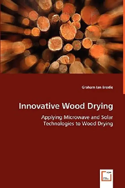 Innovative Wood Drying - Applying Microwave and Solar Technologies to Wood Drying by Graham Ian Brodie