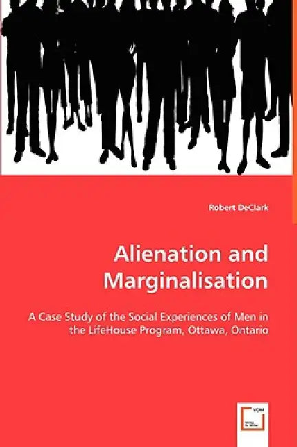 Alienation and Marginalisation - A Case Study of the Social Experiences of Men in the LifeHouse Program, Ottawa, Ontario by Robert Declark