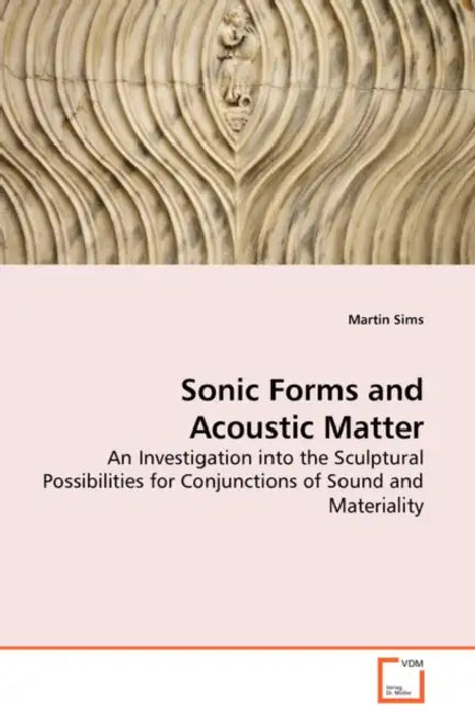 Sonic Forms and Acoustic Matter - An Investigation into the Sculptural Possibilities for Conjunctions of Sound and Materiality by Martin Sims