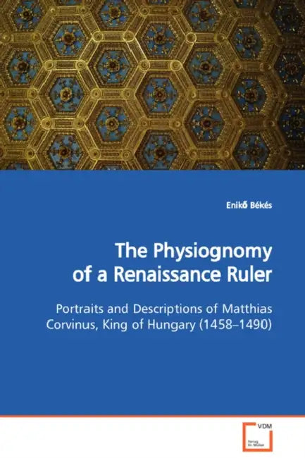 The Physiognomy of a Renaissance Ruler Portraits and Descriptions of Matthias Corvinus, King of Hungary (1458-1490) by Enikő Békés