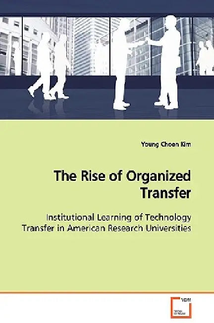 The Rise of Organized Transfer Institutional Learning of Technology Transfer in American Research Universities by Young Choon Kim
