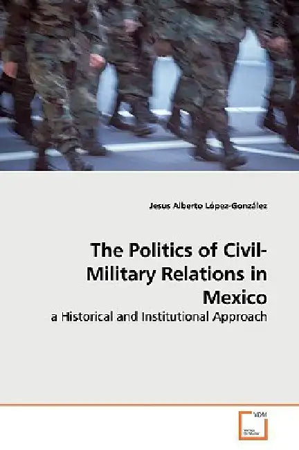 The Politics of Civil-Military Relations in Mexico by Jesus Alberto López-González