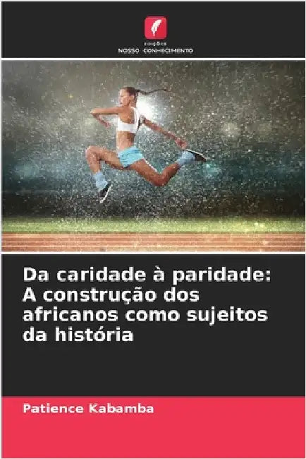 Da caridade à paridade: A construção dos africanos como sujeitos da história by Kabamba, Patience
