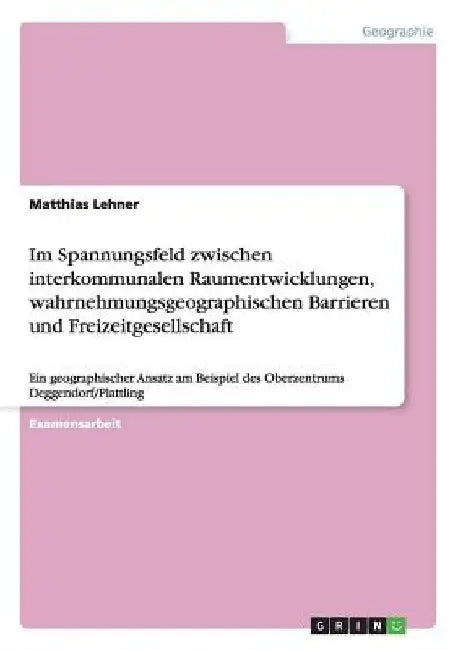 Im Spannungsfeld zwischen interkommunalen Raumentwicklungen, wahrnehmungsgeographischen Barrieren und Freizeitgesellschaft: Ein geographischer Ansatz by Lehner, Matthias