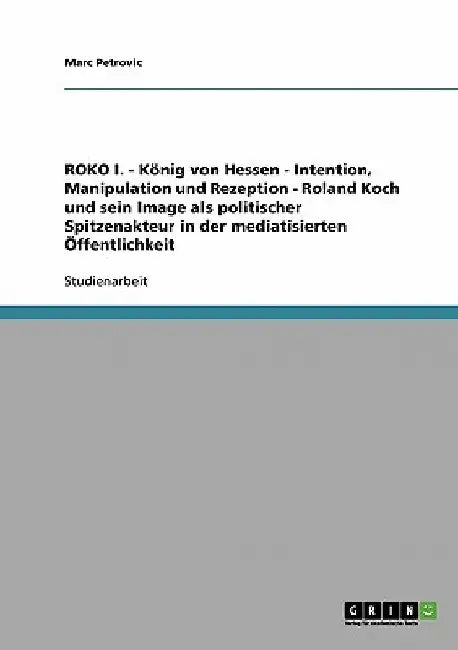 ROKO I. - König von Hessen - Intention, Manipulation und Rezeption - Roland Koch und sein Image als politischer Spitzenakteur in der mediatisierten Öf by Petrovic, Marc