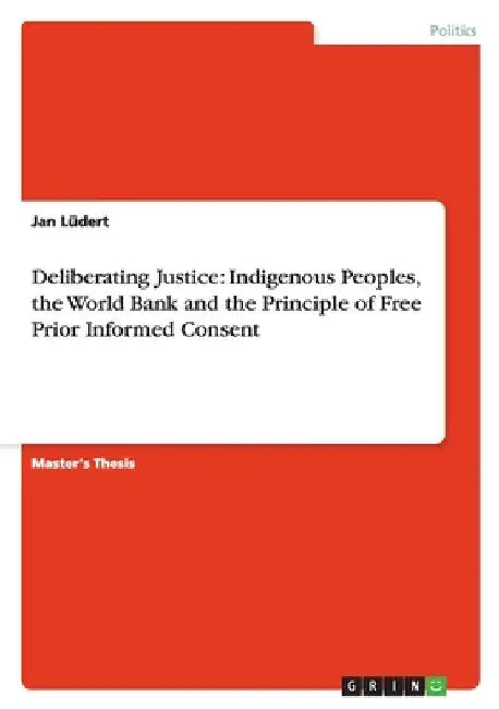 Deliberating Justice: Indigenous Peoples, the World Bank and the Principle of Free Prior Informed Consent by Lüdert, Jan