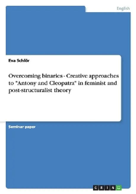 Overcoming binaries - Creative approaches to "Antony and Cleopatra" in feminist and post-structuralist theory by Schlör, Eva