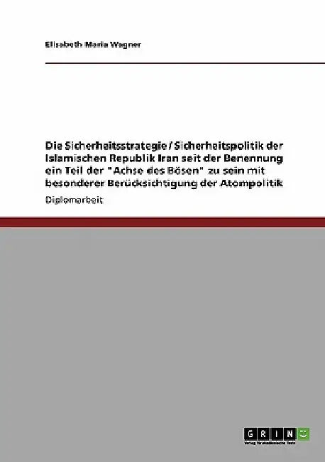 Die Sicherheitsstrategie / Sicherheitspolitik der Islamischen Republik Iran seit der Benennung ein Teil der "Achse des Bösen" zu sein mit besonderer B by Wagner, Elisabeth Maria