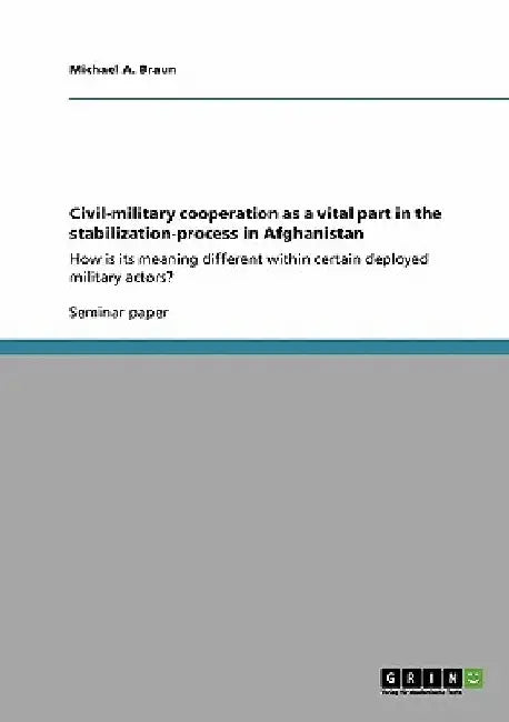 Civil-military cooperation as a vital part in the stabilization-process in Afghanistan: How is its meaning different within certain deployed military by Michael a. Braun