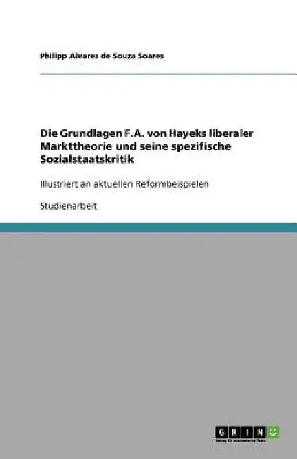 Die Grundlagen F.A. von Hayeks liberaler Markttheorie und seine spezifische Sozialstaatskritik: Illustriert an aktuellen Reformbeispielen by Alvares De Souza Soares, Philipp