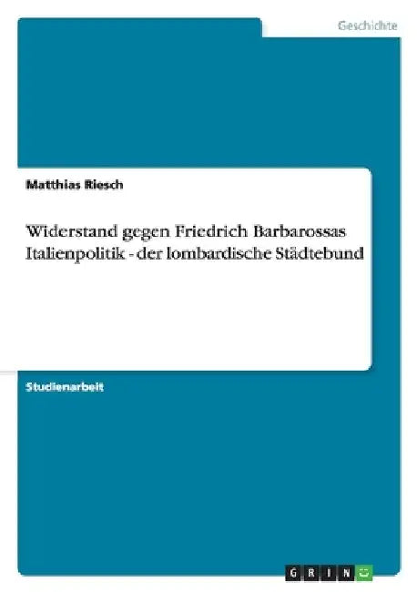 Widerstand gegen Friedrich Barbarossas Italienpolitik - der lombardische Städtebund by Riesch, Matthias