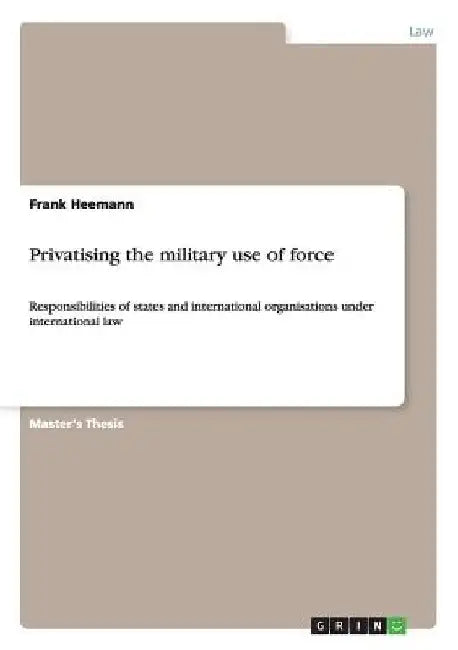 Privatising the military use of force: Responsibilities of states and international organisations under international law by Frank Heemann