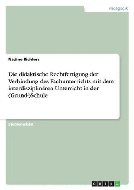 Die didaktische Rechtfertigung der Verbindung des Fachunterrichts mit dem interdisziplinären Unterricht in der (Grund-)Schule by Richters, Nadine