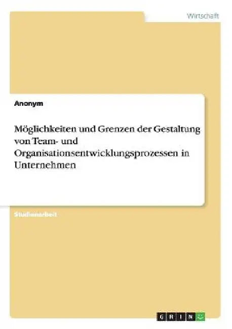 Möglichkeiten und Grenzen der Gestaltung von Team- und Organisationsentwicklungsprozessen in Unternehmen by Anonymous