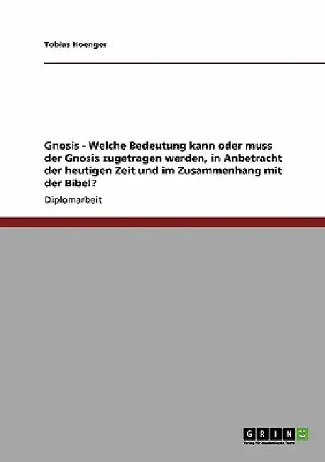 Gnosis - Welche Bedeutung kann oder muss der Gnosis zugetragen werden, in Anbetracht der heutigen Zeit und im Zusammenhang mit der Bibel? by Hoenger, Tobias