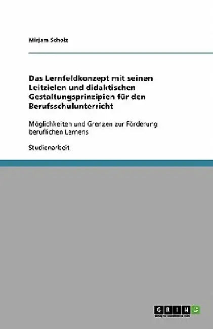 Das Lernfeldkonzept mit seinen Leitzielen und didaktischen Gestaltungsprinzipien für den Berufsschulunterricht: Möglichkeiten und Grenzen zur Förderun by Scholz, Mirjam