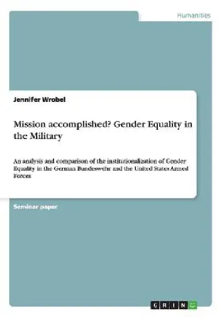 Mission accomplished? Gender Equality in the Military: An analysis and comparison of the institutionalization of Gender Equality in the German Bundesw by Jennifer Wrobel