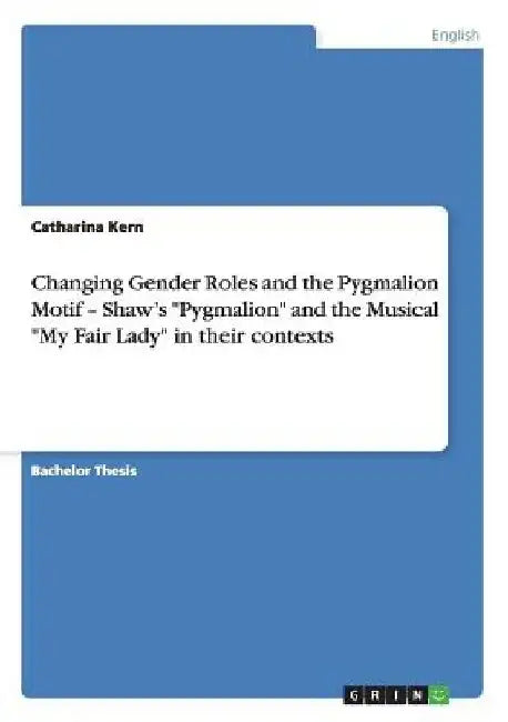 Changing Gender Roles and the Pygmalion Motif - Shaw's "Pygmalion" and the Musical "My Fair Lady" in their contexts by Catharina Kern