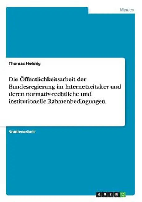 Die Öffentlichkeitsarbeit der Bundesregierung im Internetzeitalter und deren normativ-rechtliche und institutionelle Rahmenbedingungen by Helmig, Thomas