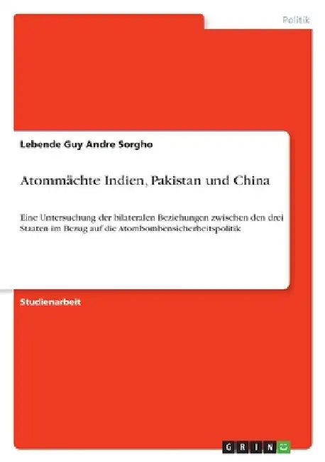 Atommächte Indien, Pakistan und China: Eine Untersuchung der bilateralen Beziehungen zwischen den drei Staaten im Bezug auf die Atombombensicherheitsp by Sorgho, Lebende Guy Andre
