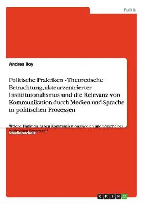 Politische Praktiken - Theoretische Betrachtung, akteurzentrierter Instititutonalismus und die Relevanz von Kommunikation durch Medien und Sprache in by Roy, Andrea