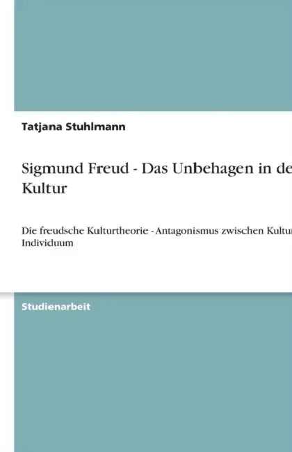 Sigmund Freud - Das Unbehagen in der Kultur: Die freudsche Kulturtheorie - Antagonismus zwischen Kultur und Individuum by Tatjana Stuhlmann