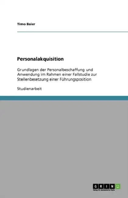 Personalakquisition: Grundlagen der Personalbeschaffung und Anwendung im Rahmen einer Fallstudie zur Stellenbesetzung einer Führungspositio by Timo Baier