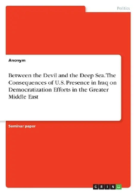 Between the Devil and the Deep Sea. The Consequences of U.S. Presence in Iraq on Democratization Efforts in the Greater Middle East by Anonymous