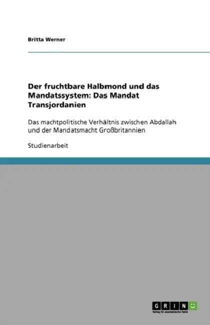 Der fruchtbare Halbmond und das Mandatssystem: Das Mandat Transjordanien: Das machtpolitische Verhältnis zwischen Abdallah und der Mandatsmacht Großbr by Britta Werner