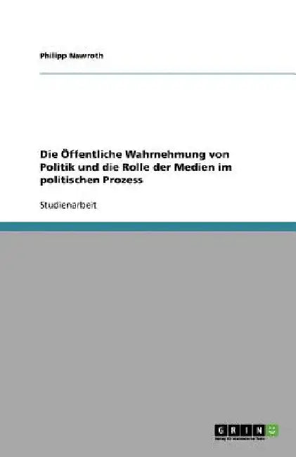 Die Öffentliche Wahrnehmung von Politik und die Rolle der Medien im politischen Prozess by Nawroth, Philipp