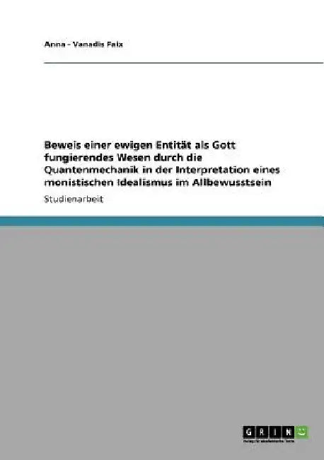 Beweis einer ewigen Entität als Gott fungierendes Wesen durch die Quantenmechanik in der Interpretation eines monistischen Idealismus im Allbewusstsei by Faix, Anna -. Vanadis